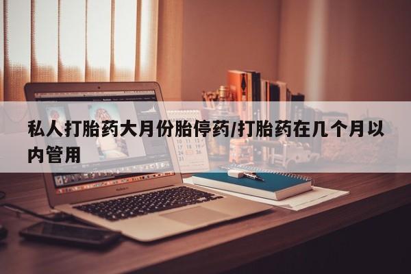 堕胎药微信私人打胎药大月份胎停药/打胎药在几个月以内管用
