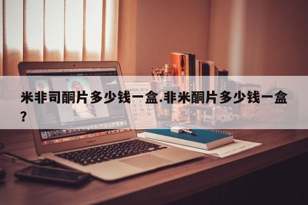 堕胎药微信米非司酮片多少钱一盒.非米酮片多少钱一盒？