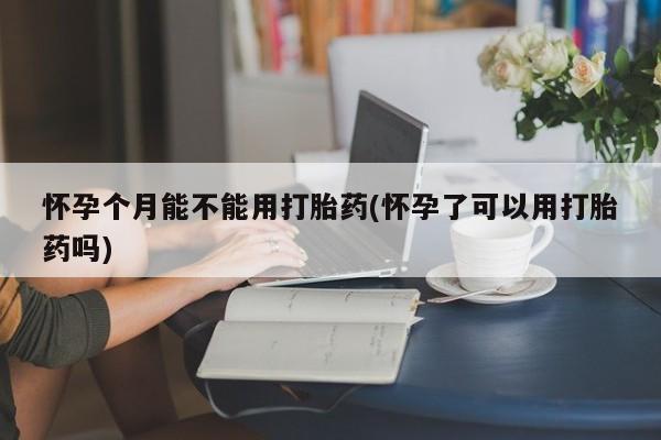 堕胎药微信怀孕个月能不能用打胎药(怀孕了可以用打胎药吗)
