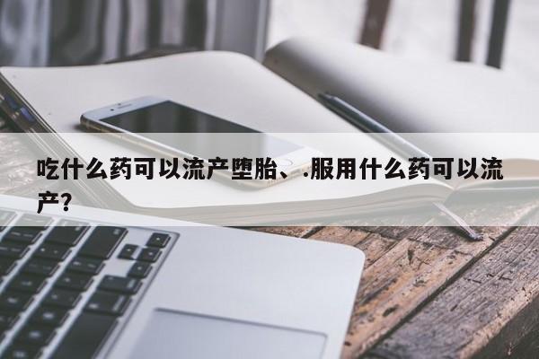 堕胎药微信吃什么药可以流产堕胎、.服用什么药可以流产？