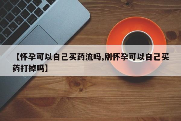 堕胎药微信【怀孕可以自己买药流吗,刚怀孕可以自己买药打掉吗】